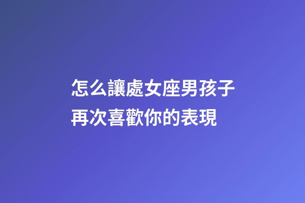 怎么讓處女座男孩子再次喜歡你的表現