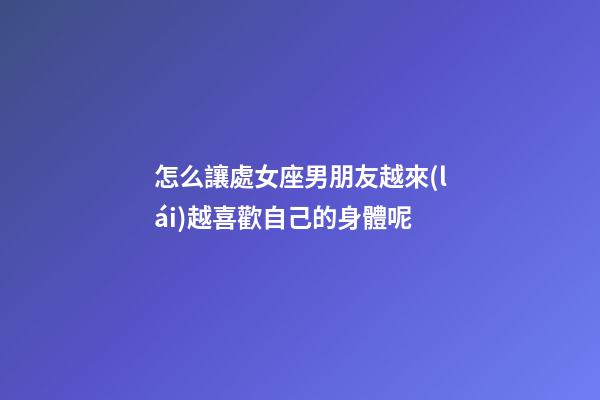 怎么讓處女座男朋友越來(lái)越喜歡自己的身體呢
