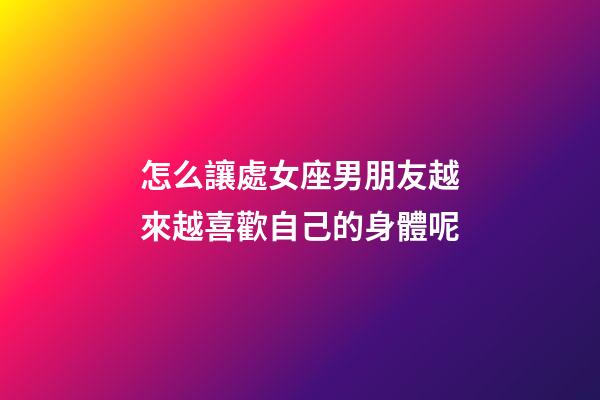 怎么讓處女座男朋友越來越喜歡自己的身體呢