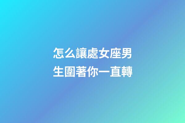 怎么讓處女座男生圍著你一直轉-第1張-星座運勢-玄機派