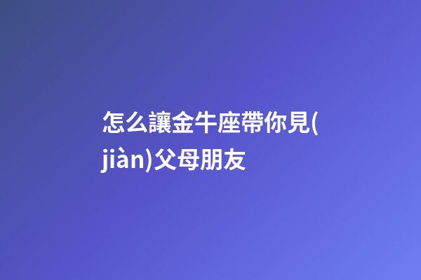 怎么讓金牛座帶你見(jiàn)父母朋友