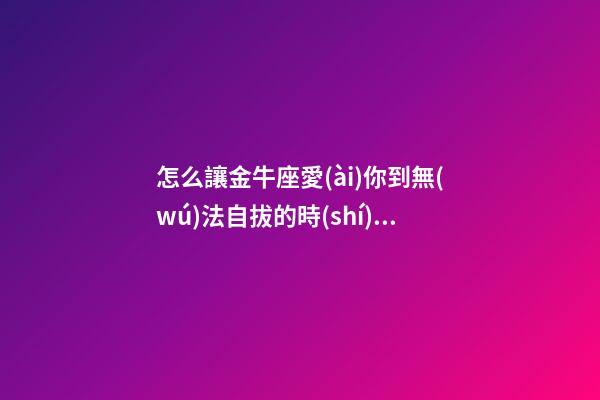 怎么讓金牛座愛(ài)你到無(wú)法自拔的時(shí)候-第1張-星座運(yùn)勢(shì)-玄機(jī)派