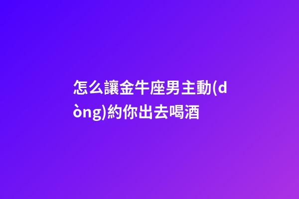 怎么讓金牛座男主動(dòng)約你出去喝酒
