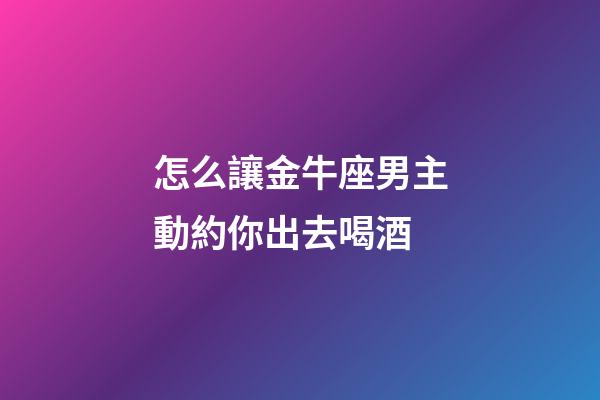 怎么讓金牛座男主動約你出去喝酒-第1張-星座運勢-玄機派