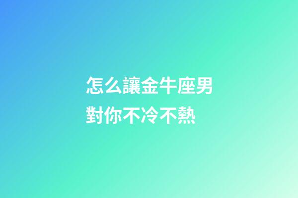 怎么讓金牛座男對你不冷不熱-第1張-星座運勢-玄機派