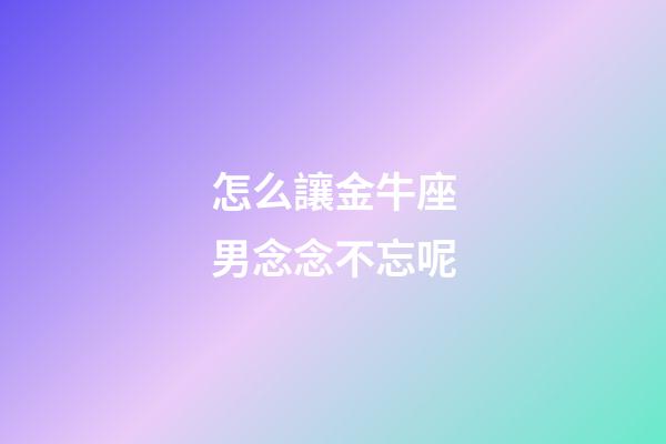 怎么讓金牛座男念念不忘呢
