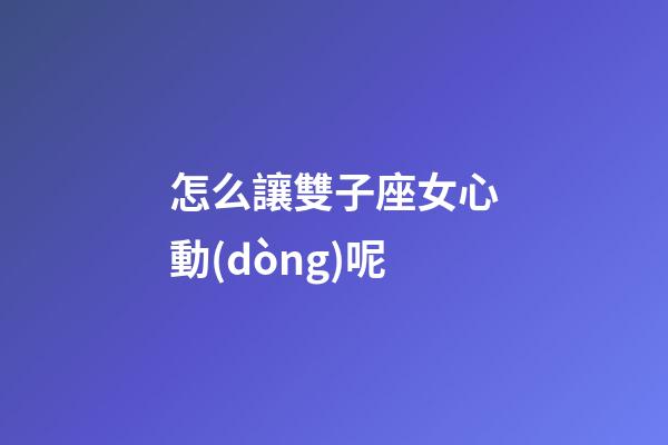 怎么讓雙子座女心動(dòng)呢-第1張-星座運(yùn)勢(shì)-玄機(jī)派