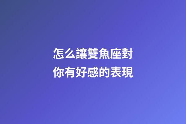 怎么讓雙魚座對你有好感的表現-第1張-星座運勢-玄機派