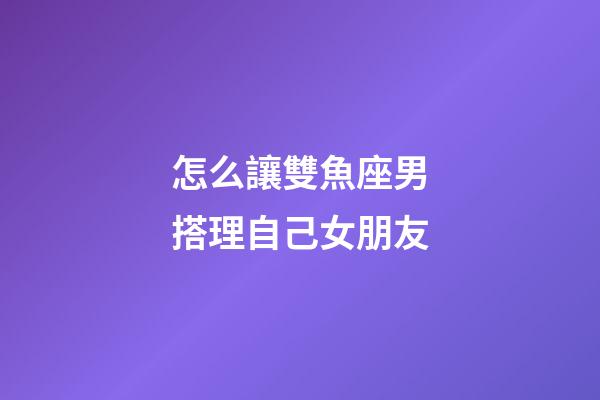 怎么讓雙魚座男搭理自己女朋友-第1張-星座運勢-玄機派