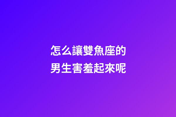 怎么讓雙魚座的男生害羞起來呢