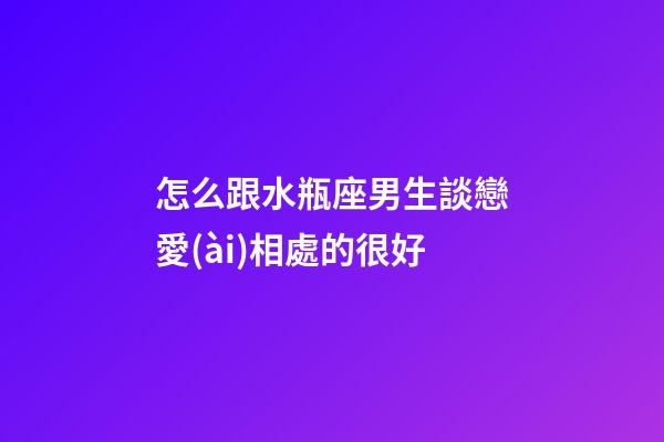 怎么跟水瓶座男生談戀愛(ài)相處的很好