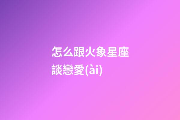 怎么跟火象星座談戀愛(ài)-第1張-星座運(yùn)勢(shì)-玄機(jī)派