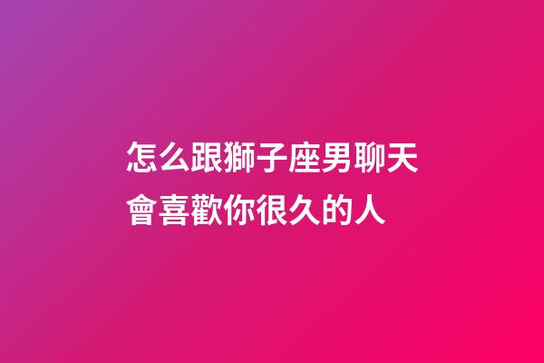 怎么跟獅子座男聊天會喜歡你很久的人-第1張-星座運勢-玄機派