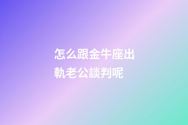 怎么跟金牛座出軌老公談判呢-第1張-星座運勢-玄機派