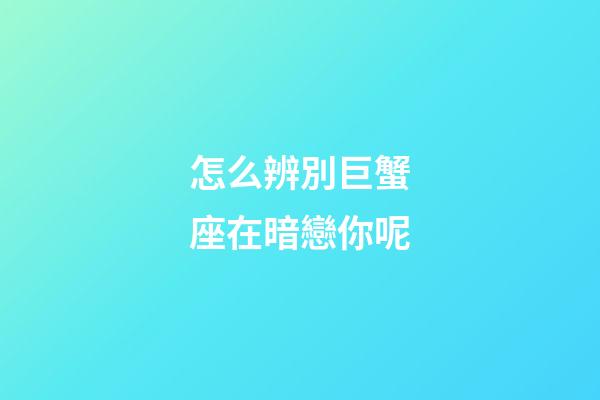 怎么辨別巨蟹座在暗戀你呢-第1張-星座運勢-玄機派