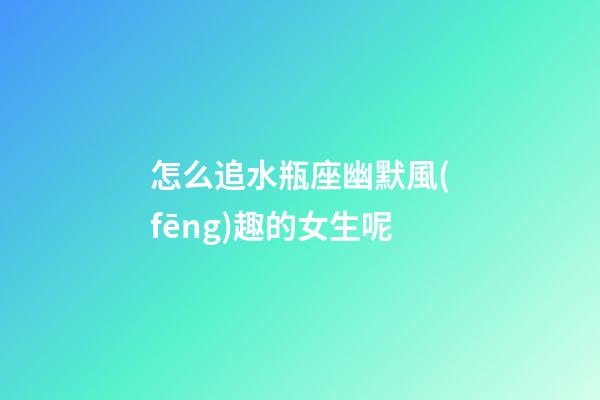 怎么追水瓶座幽默風(fēng)趣的女生呢
