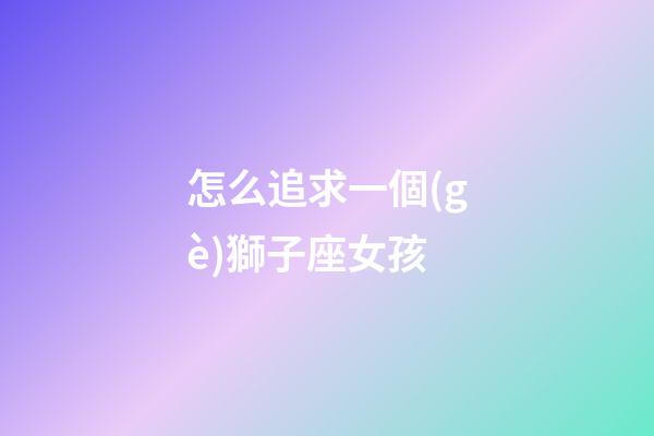 怎么追求一個(gè)獅子座女孩