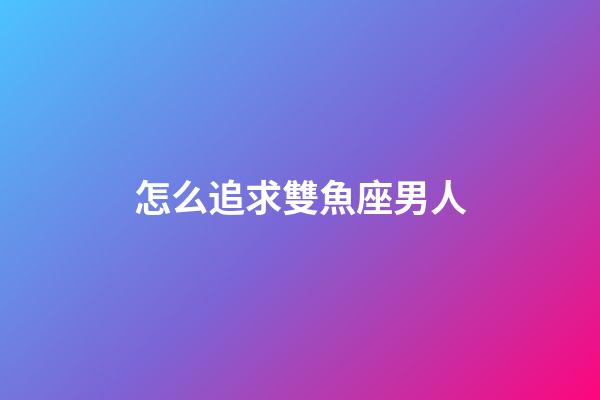 怎么追求雙魚座男人-第1張-星座運勢-玄機派