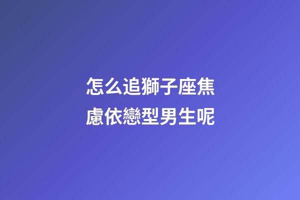 怎么追獅子座焦慮依戀型男生呢