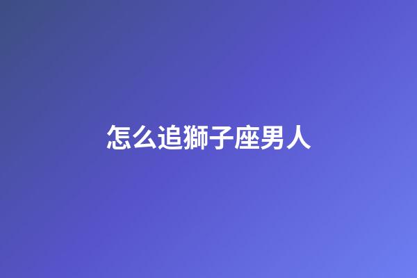 怎么追獅子座男人-第1張-星座運勢-玄機派