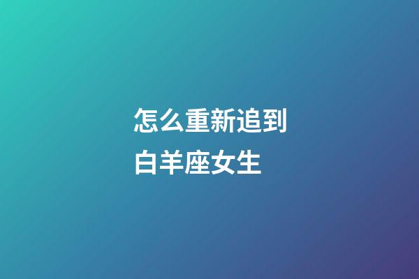 怎么重新追到白羊座女生-第1張-星座運勢-玄機派