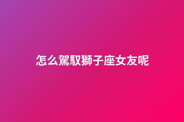怎么駕馭獅子座女友呢