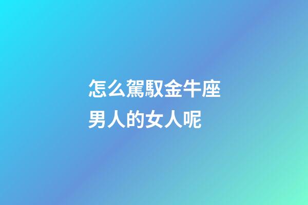 怎么駕馭金牛座男人的女人呢-第1張-星座運勢-玄機派