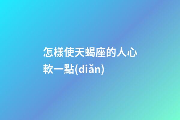 怎樣使天蝎座的人心軟一點(diǎn)