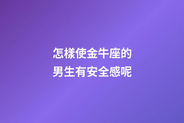 怎樣使金牛座的男生有安全感呢-第1張-星座運勢-玄機派