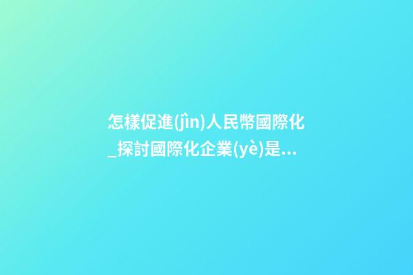 怎樣促進(jìn)人民幣國際化_探討國際化企業(yè)是怎樣取名？-第1張-公司起名-玄機(jī)派