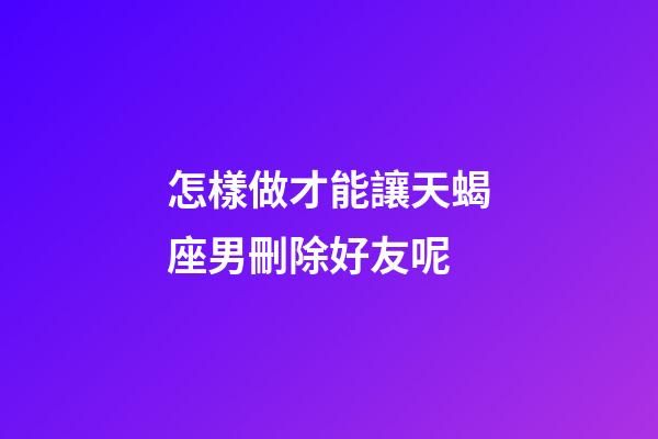 怎樣做才能讓天蝎座男刪除好友呢-第1張-星座運勢-玄機派