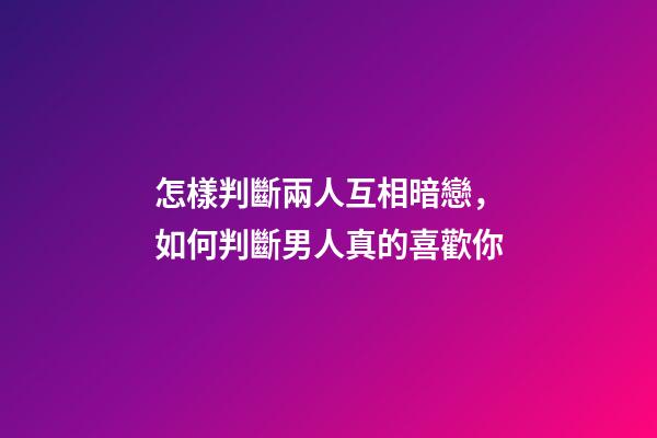 怎樣判斷兩人互相暗戀，如何判斷男人真的喜歡你-第1張-觀點-玄機派