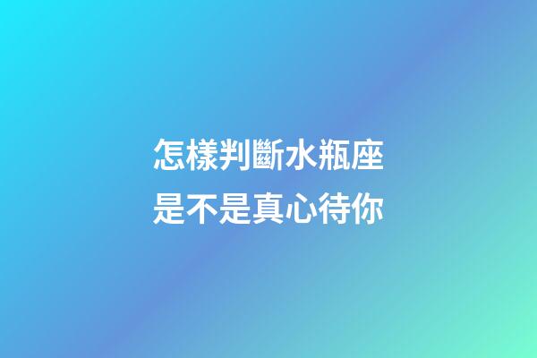 怎樣判斷水瓶座是不是真心待你
