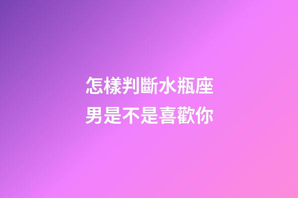 怎樣判斷水瓶座男是不是喜歡你