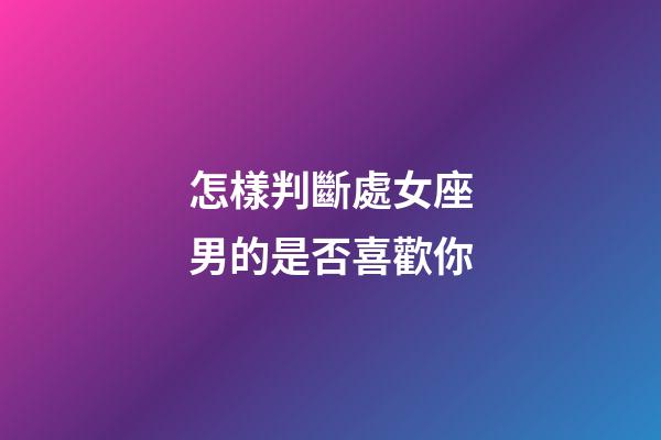 怎樣判斷處女座男的是否喜歡你