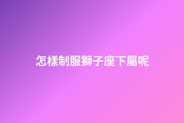 怎樣制服獅子座下屬呢-第1張-星座運勢-玄機派