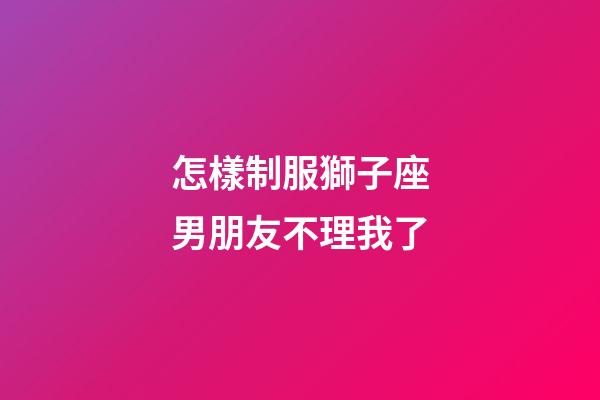 怎樣制服獅子座男朋友不理我了-第1張-星座運勢-玄機派