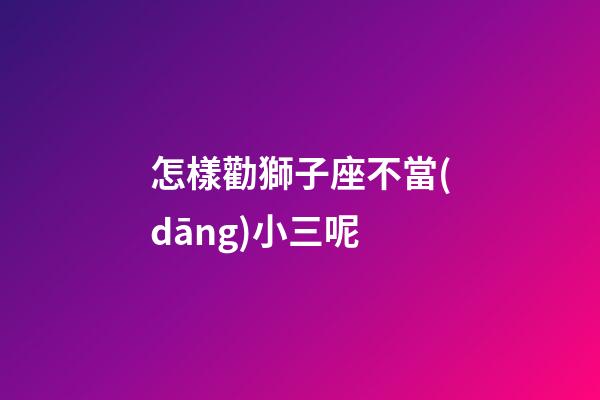 怎樣勸獅子座不當(dāng)小三呢-第1張-星座運(yùn)勢(shì)-玄機(jī)派