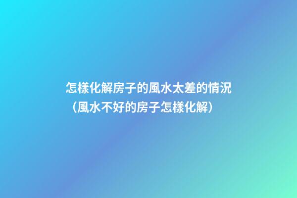 怎樣化解房子的風水太差的情況（風水不好的房子怎樣化解）