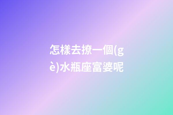 怎樣去撩一個(gè)水瓶座富婆呢-第1張-星座運(yùn)勢(shì)-玄機(jī)派