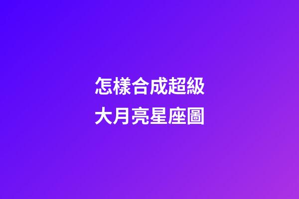 怎樣合成超級大月亮星座圖-第1張-星座運勢-玄機派