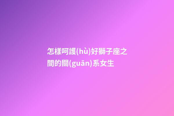 怎樣呵護(hù)好獅子座之間的關(guān)系女生-第1張-星座運(yùn)勢-玄機(jī)派