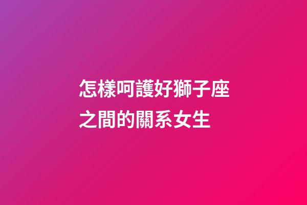 怎樣呵護好獅子座之間的關系女生