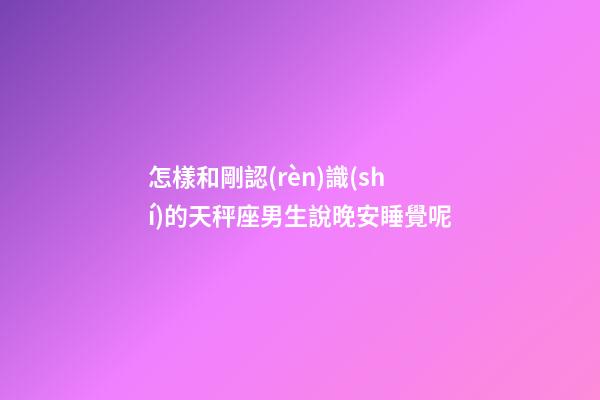 怎樣和剛認(rèn)識(shí)的天秤座男生說晚安睡覺呢-第1張-星座運(yùn)勢(shì)-玄機(jī)派