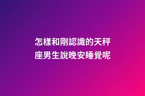 怎樣和剛認識的天秤座男生說晚安睡覺呢