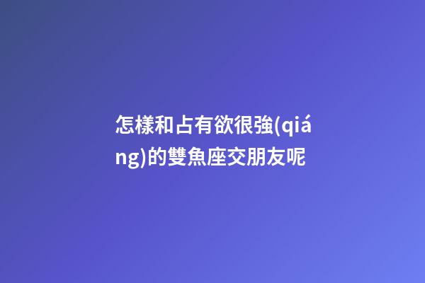 怎樣和占有欲很強(qiáng)的雙魚座交朋友呢