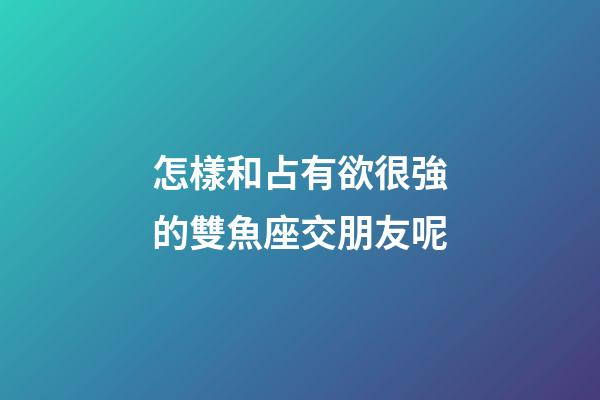 怎樣和占有欲很強的雙魚座交朋友呢-第1張-星座運勢-玄機派