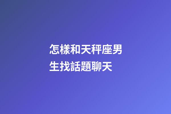 怎樣和天秤座男生找話題聊天