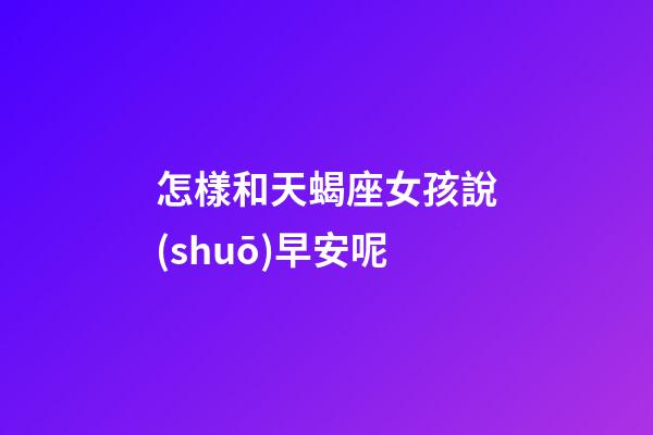 怎樣和天蝎座女孩說(shuō)早安呢