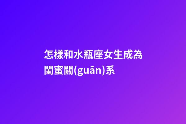 怎樣和水瓶座女生成為閨蜜關(guān)系-第1張-星座運(yùn)勢(shì)-玄機(jī)派